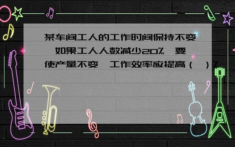 某车间工人的工作时间保持不变,如果工人人数减少20%,要使产量不变,工作效率应提高（ ）%