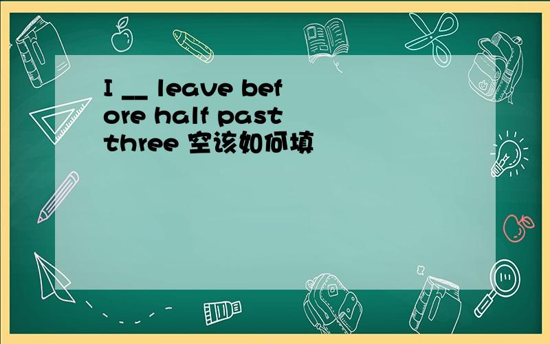 I __ leave before half past three 空该如何填