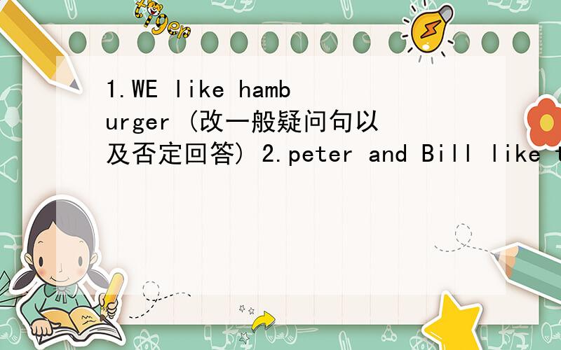 1.WE like hamburger (改一般疑问句以及否定回答) 2.peter and Bill like tom