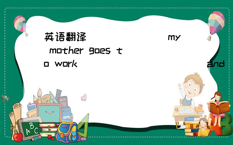 英语翻译_______ my mother goes to work _____ ______and ____ ____