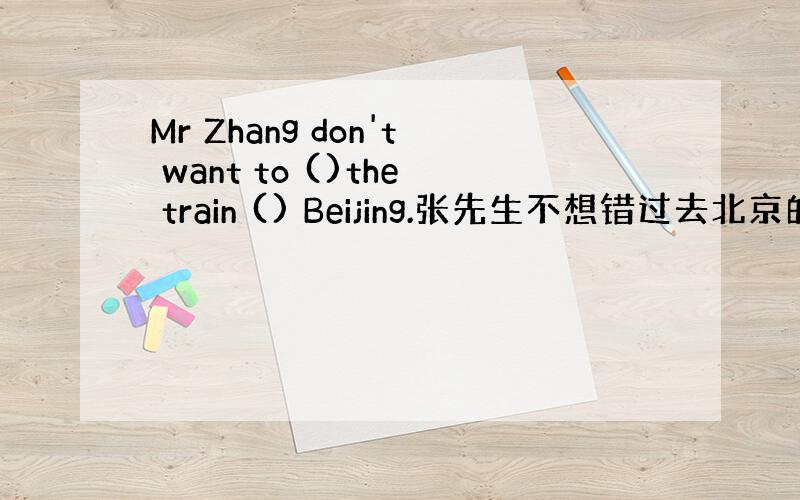 Mr Zhang don't want to ()the train () Beijing.张先生不想错过去北京的火车.