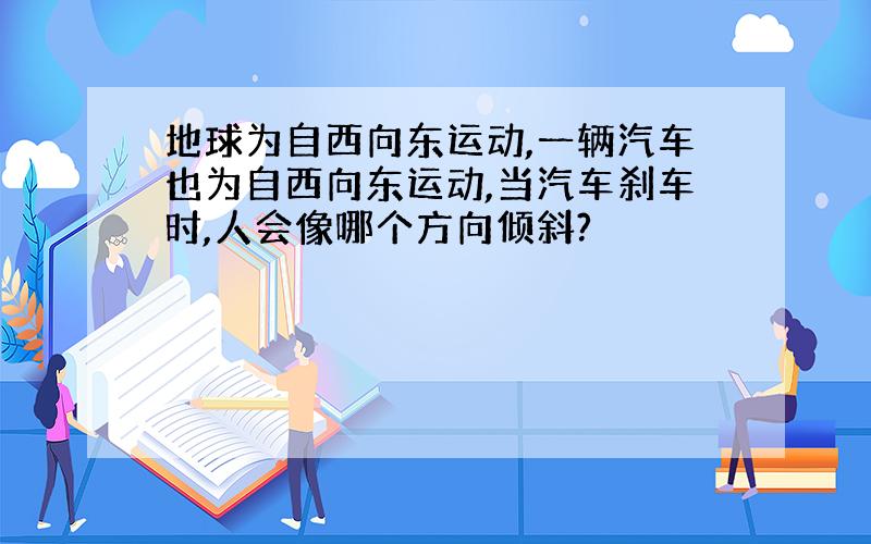 地球为自西向东运动,一辆汽车也为自西向东运动,当汽车刹车时,人会像哪个方向倾斜?