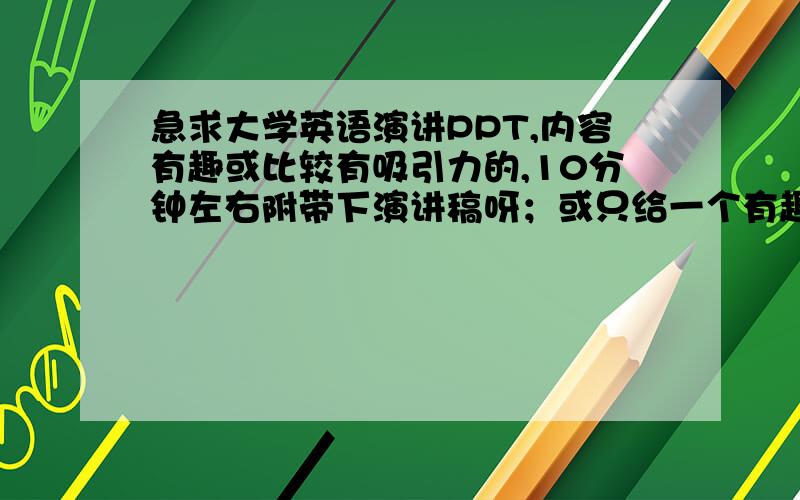 急求大学英语演讲PPT,内容有趣或比较有吸引力的,10分钟左右附带下演讲稿呀；或只给一个有趣的话题,