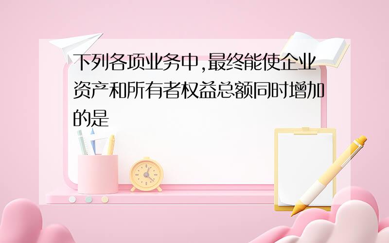 下列各项业务中,最终能使企业资产和所有者权益总额同时增加的是