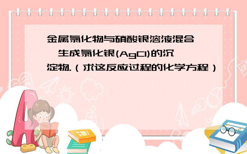 金属氯化物与硝酸银溶液混合後,生成氯化银(AgCl)的沉淀物.（求这反应过程的化学方程）