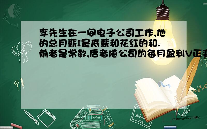 李先生在一间电子公司工作,他的总月薪I是底薪和花红的和.前者是常数,后者随公司的每月盈利V正变.当V=100000时,I