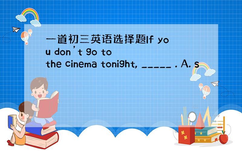 一道初三英语选择题If you don’t go to the cinema tonight, _____ . A. s