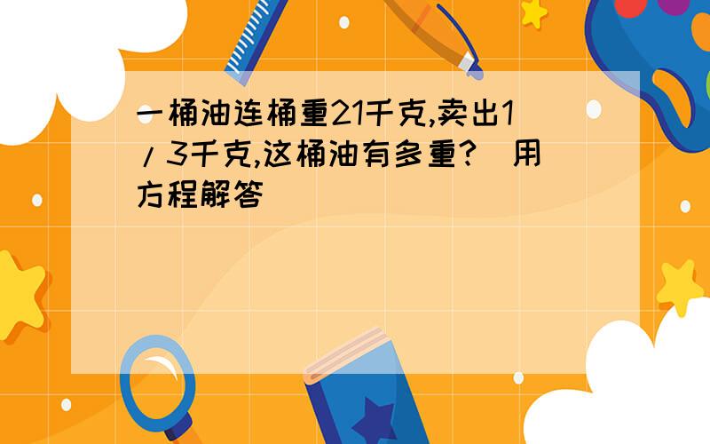 一桶油连桶重21千克,卖出1/3千克,这桶油有多重?（用方程解答）