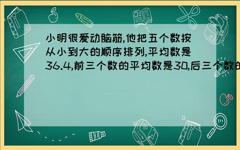 小明很爱动脑筋,他把五个数按从小到大的顺序排列,平均数是36.4,前三个数的平均数是30,后三个数的平均数为50,请想一