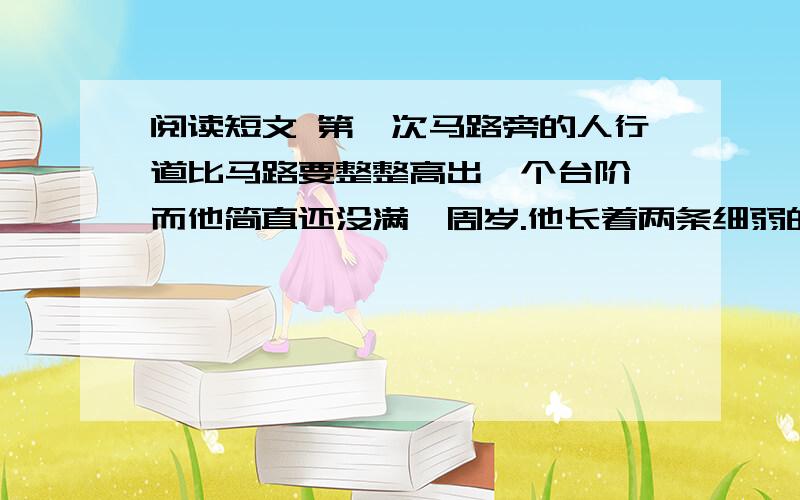 阅读短文 第一次马路旁的人行道比马路要整整高出一个台阶,而他简直还没满一周岁.他长着两条细弱的小腿,此刻这两条小腿却怎么