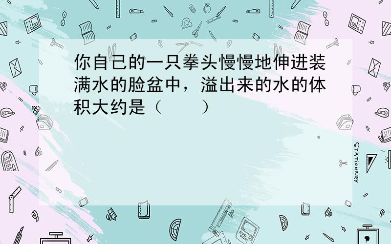 你自己的一只拳头慢慢地伸进装满水的脸盆中，溢出来的水的体积大约是（　　）