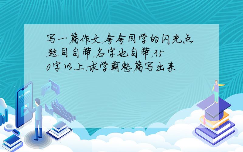 写一篇作文，夸夸同学的闪光点，题目自带，名字也自带，350字以上，求学霸整篇写出来