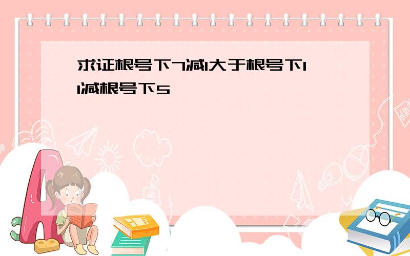 求证根号下7减1大于根号下11减根号下5