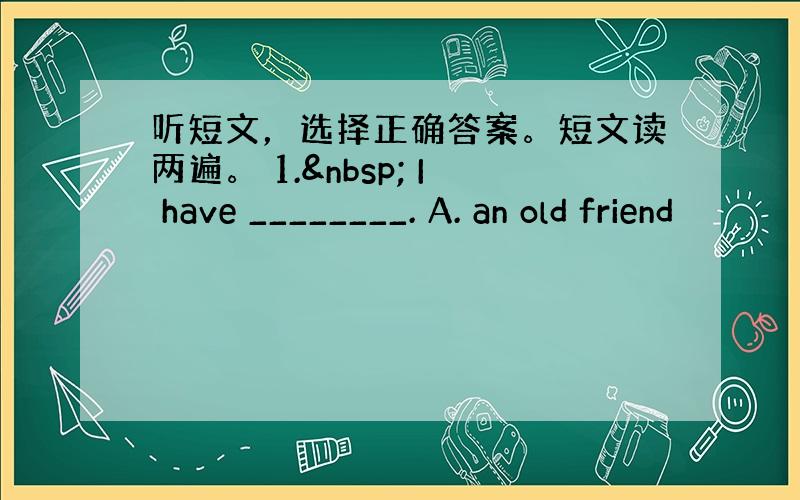 听短文，选择正确答案。短文读两遍。 1.  I have ________. A. an old friend