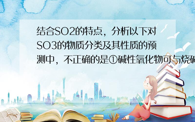 结合SO2的特点，分析以下对SO3的物质分类及其性质的预测中，不正确的是①碱性氧化物可与烧碱反应生成盐和水，②非电解质熔