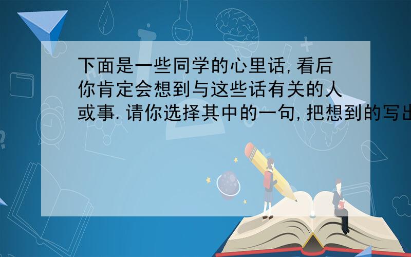 下面是一些同学的心里话,看后你肯定会想到与这些话有关的人或事.请你选择其中的一句,把想到的写出来.