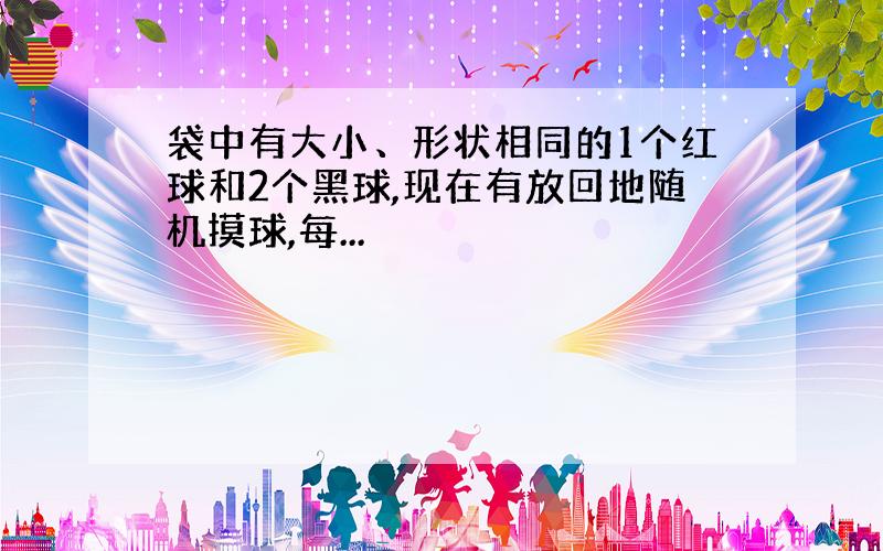 袋中有大小、形状相同的1个红球和2个黑球,现在有放回地随机摸球,每...