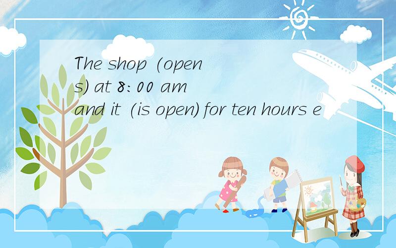 The shop (opens) at 8:00 am and it (is open) for ten hours e