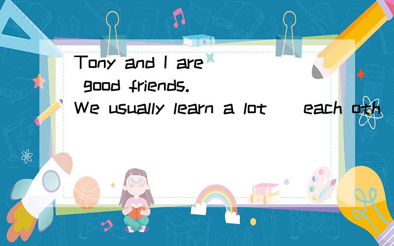 Tony and I are good friends.We usually learn a lot()each oth