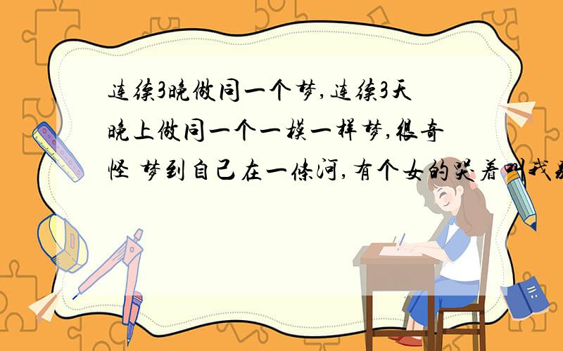 连续3晚做同一个梦,连续3天晚上做同一个一模一样梦,很奇怪 梦到自己在一条河,有个女的哭着叫我别走,我根本不认识她,问她