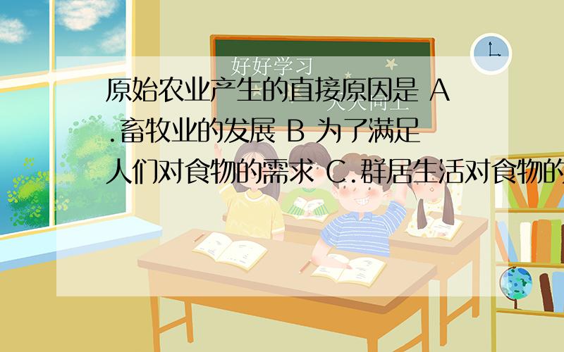 原始农业产生的直接原因是 A.畜牧业的发展 B 为了满足人们对食物的需求 C.群居生活对食物的需求