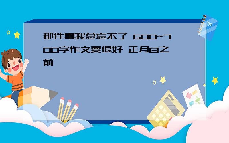 那件事我总忘不了 600~700字作文要很好 正月13之前