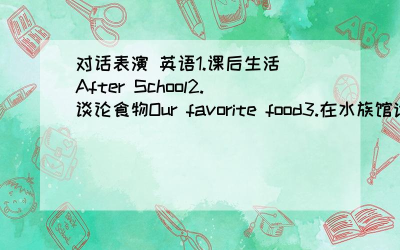 对话表演 英语1.课后生活 After School2.谈论食物Our favorite food3.在水族馆讨论海洋生