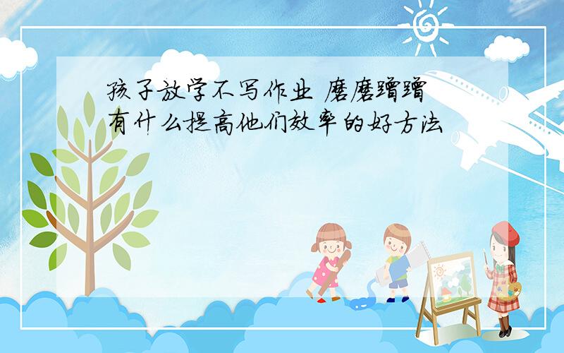 孩子放学不写作业 磨磨蹭蹭 有什么提高他们效率的好方法