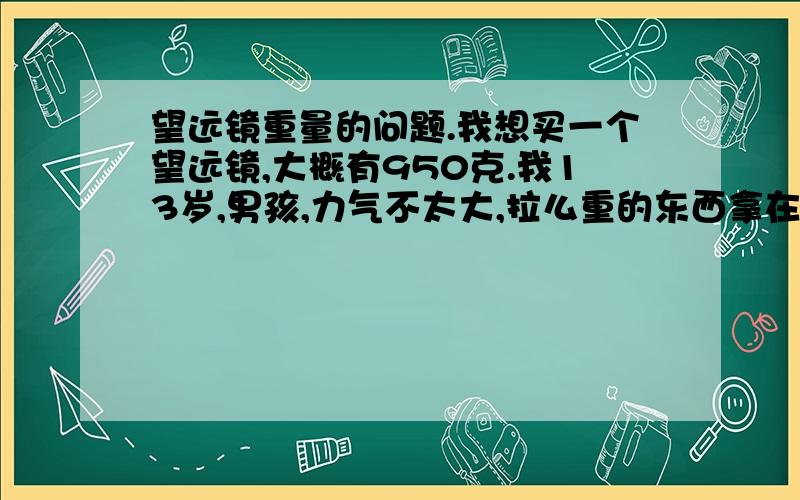 望远镜重量的问题.我想买一个望远镜,大概有950克.我13岁,男孩,力气不太大,拉么重的东西拿在手里会不会太重,我一次大