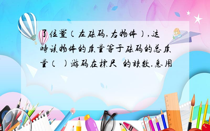 了位置（左砝码,右物体）,这时该物体的质量等于砝码的总质量（ )游码在标尺丄的读数.急用