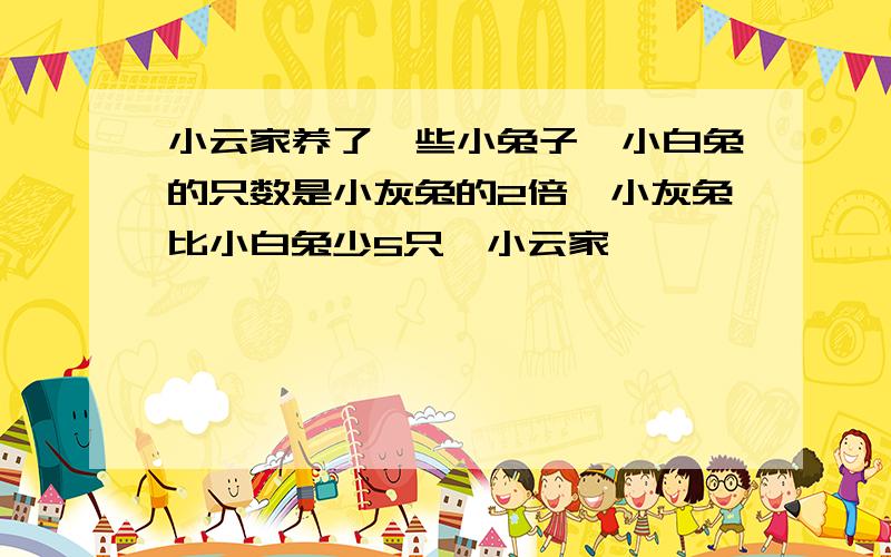 小云家养了一些小兔子,小白兔的只数是小灰兔的2倍,小灰兔比小白兔少5只,小云家