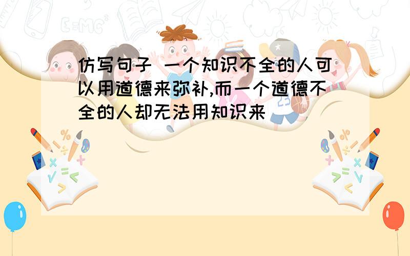 仿写句子 一个知识不全的人可以用道德来弥补,而一个道德不全的人却无法用知识来