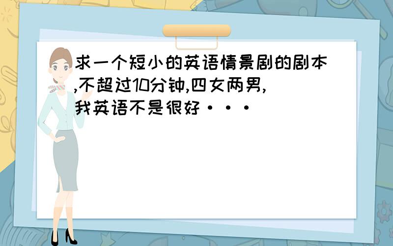 求一个短小的英语情景剧的剧本,不超过10分钟,四女两男,我英语不是很好···