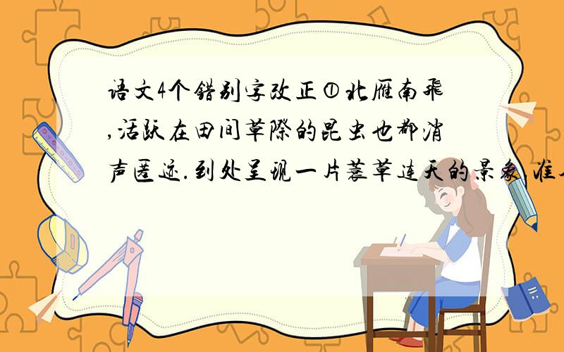 语文4个错别字改正①北雁南飞,活跃在田间草际的昆虫也都消声匿迹.到处呈现一片蓑草连天的景象,准备迎接风雪载途的寒冬.②世