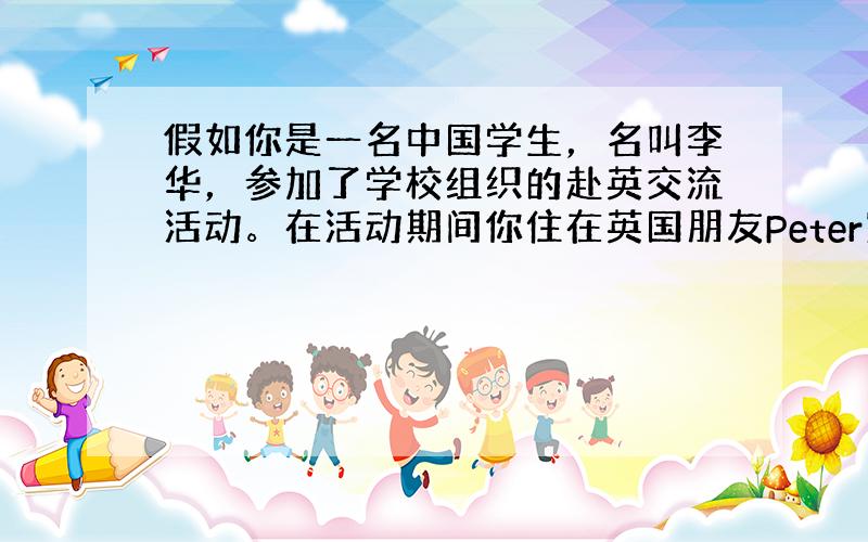 假如你是一名中国学生，名叫李华，参加了学校组织的赴英交流活动。在活动期间你住在英国朋友Peter家里。现在你已经回到中国