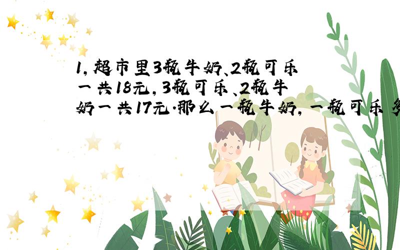 1,超市里3瓶牛奶、2瓶可乐一共18元,3瓶可乐、2瓶牛奶一共17元.那么一瓶牛奶,一瓶可乐多少钱?