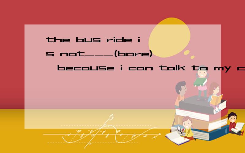 the bus ride is not___(bore),because i can talk to my classm