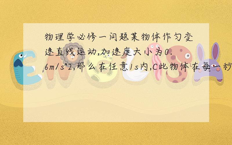 物理学必修一问题某物体作匀变速直线运动,加速度大小为0.6m/s^2,那么在任意1s内,C此物体在每一秒内的速度变化为0