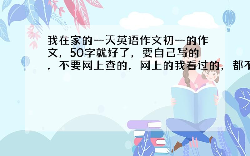 我在家的一天英语作文初一的作文，50字就好了，要自己写的，不要网上查的，网上的我看过的，都不好。拜托了，亲们！！小女子感