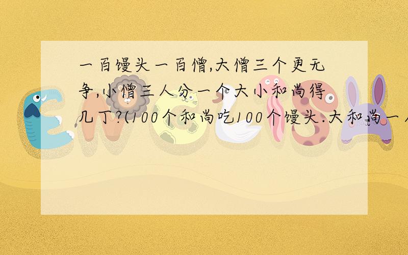 一百馒头一百僧,大僧三个更无争,小僧三人分一个大小和尚得几丁?(100个和尚吃100个馒头.大和尚一人...