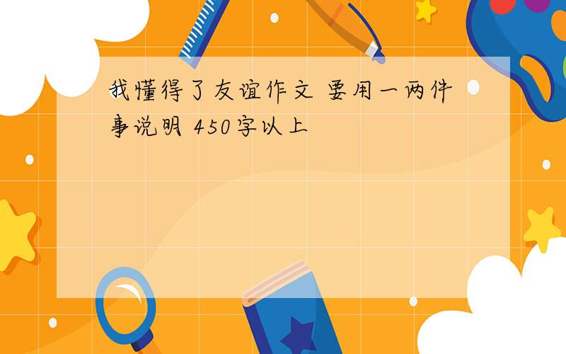 我懂得了友谊作文 要用一两件事说明 450字以上