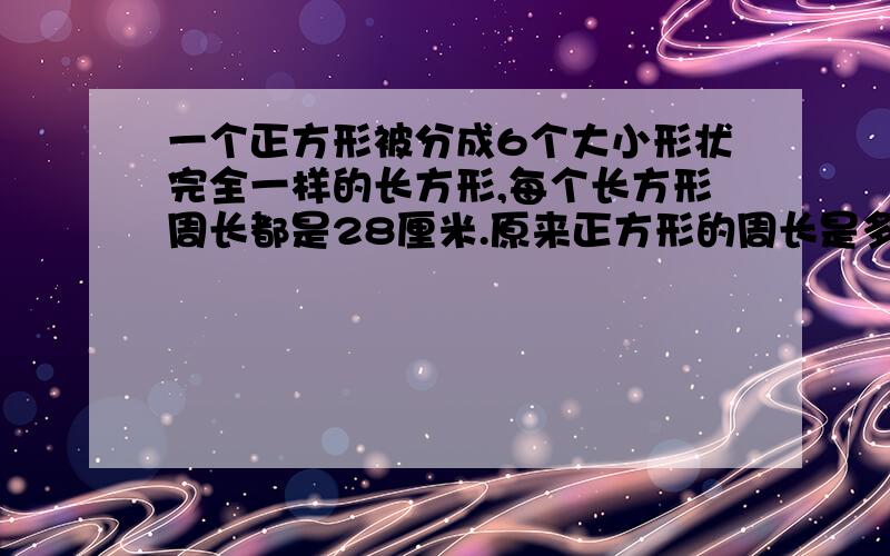 一个正方形被分成6个大小形状完全一样的长方形,每个长方形周长都是28厘米.原来正方形的周长是多少厘米