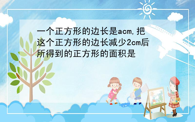 一个正方形的边长是acm,把这个正方形的边长减少2cm后所得到的正方形的面积是