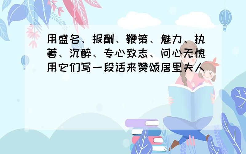 用盛名、报酬、鞭策、魅力、执著、沉醉、专心致志、问心无愧用它们写一段话来赞颂居里夫人