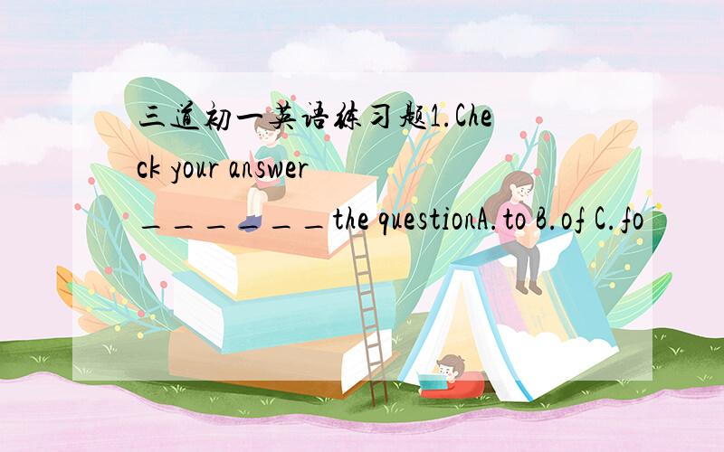 三道初一英语练习题1.Check your answer______the questionA.to B.of C.fo