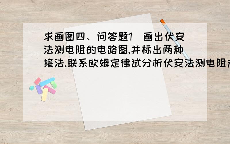 求画图四、问答题1．画出伏安法测电阻的电路图,并标出两种接法.联系欧姆定律试分析伏安法测电阻产生误差的原因.2．画图表示