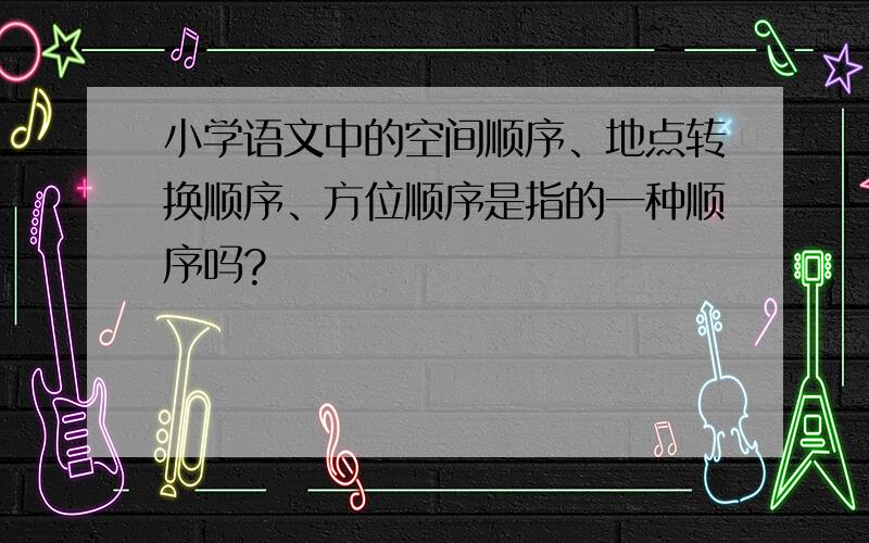 小学语文中的空间顺序、地点转换顺序、方位顺序是指的一种顺序吗?