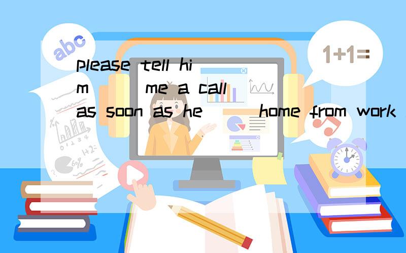 please tell him___me a call as soon as he___home from work .