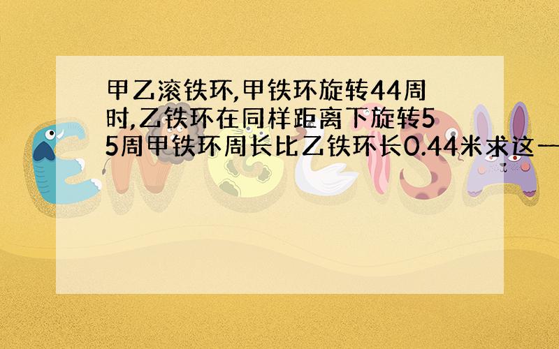 甲乙滚铁环,甲铁环旋转44周时,乙铁环在同样距离下旋转55周甲铁环周长比乙铁环长0.44米求这一段距离