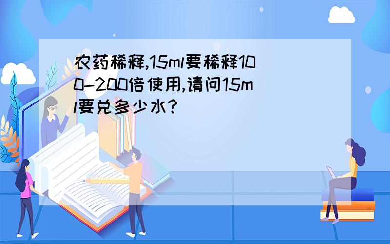 农药稀释,15ml要稀释100-200倍使用,请问15ml要兑多少水?